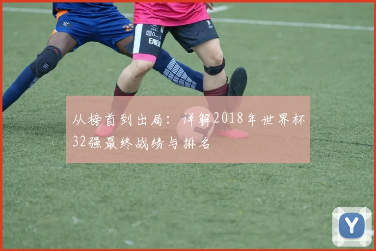 从榜首到出局：详解2018年世界杯32强最终战绩与排名