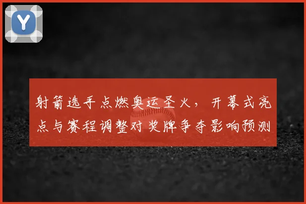 射箭选手点燃奥运圣火，开幕式亮点与赛程调整对奖牌争夺影响预测