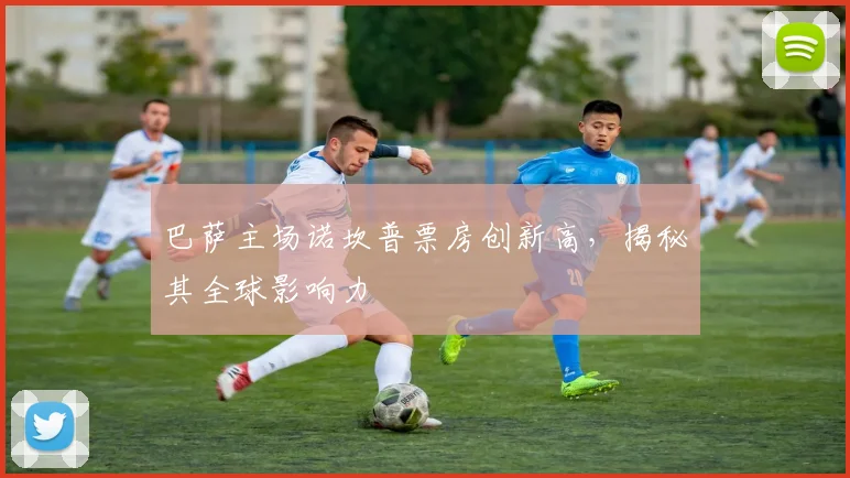 巴萨主场诺坎普票房创新高，揭秘其全球影响力