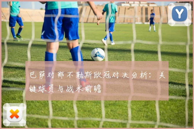 巴萨对那不勒斯欧冠对决分析：关键球员与战术前瞻