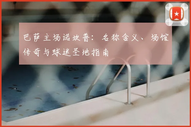 巴萨主场诺坎普：名称含义、场馆传奇与球迷圣地指南