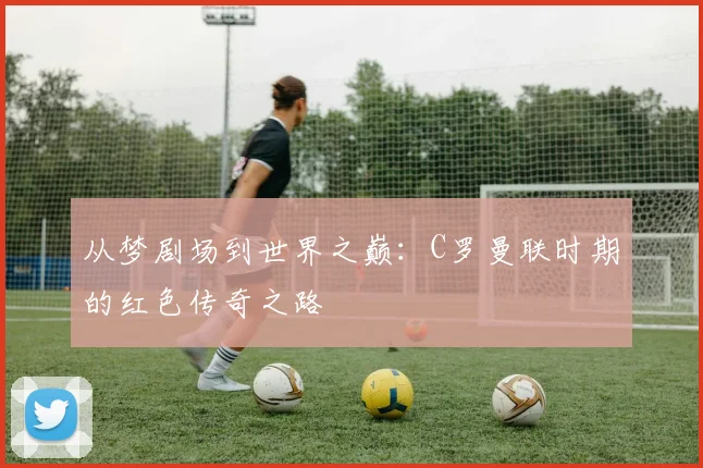 从梦剧场到世界之巅：C罗曼联时期的红色传奇之路