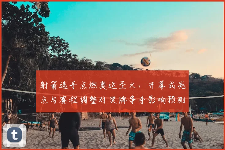 射箭选手点燃奥运圣火，开幕式亮点与赛程调整对奖牌争夺影响预测