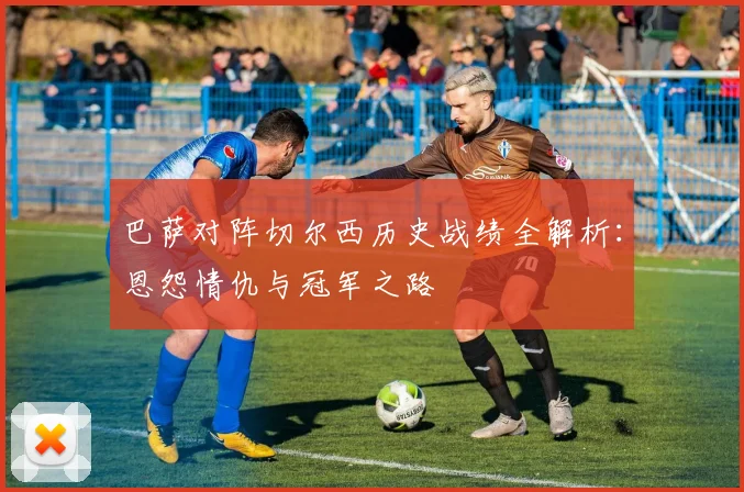巴萨对阵切尔西历史战绩全解析：恩怨情仇与冠军之路
