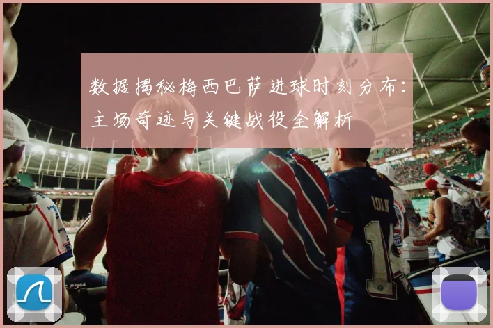 数据揭秘梅西巴萨进球时刻分布：主场奇迹与关键战役全解析