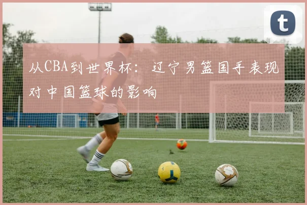 从CBA到世界杯：辽宁男篮国手表现对中国篮球的影响
