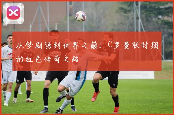 从梦剧场到世界之巅：C罗曼联时期的红色传奇之路