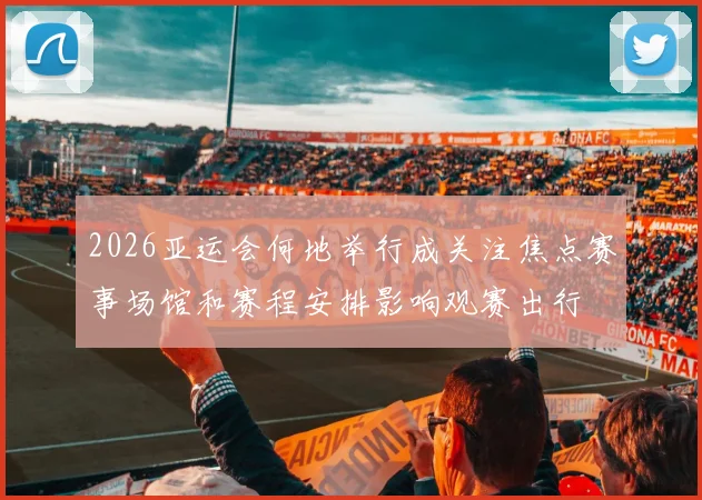 2026亚运会何地举行成关注焦点赛事场馆和赛程安排影响观赛出行