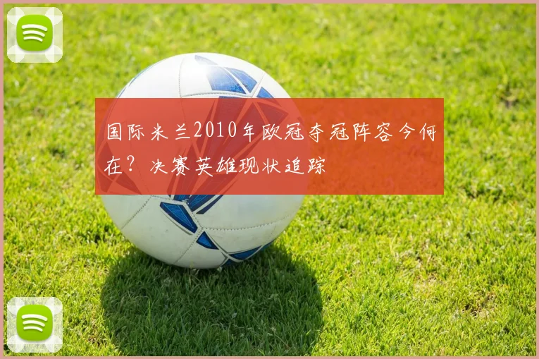 国际米兰2010年欧冠夺冠阵容今何在？决赛英雄现状追踪