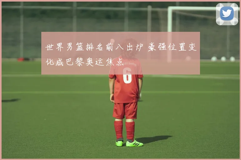 世界男篮排名前八出炉 豪强位置变化成巴黎奥运焦点