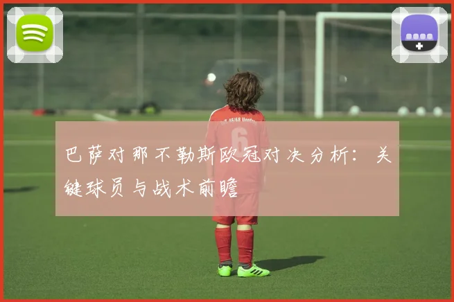巴萨对那不勒斯欧冠对决分析：关键球员与战术前瞻